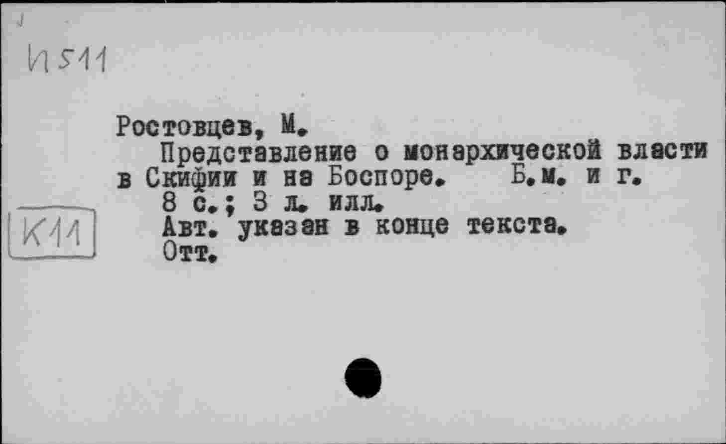 ﻿J
и 5-44
ЮИ
Ростовцев, М.
Представление о монархической власти в Скифии и на Боспоре. Б.м. и г.
8 с,; 3 л. илл»
Авт. указан в конце тексте»
Отт»